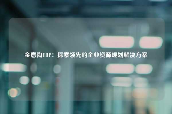 金意陶ERP：探索领先的企业资源规划解决方案