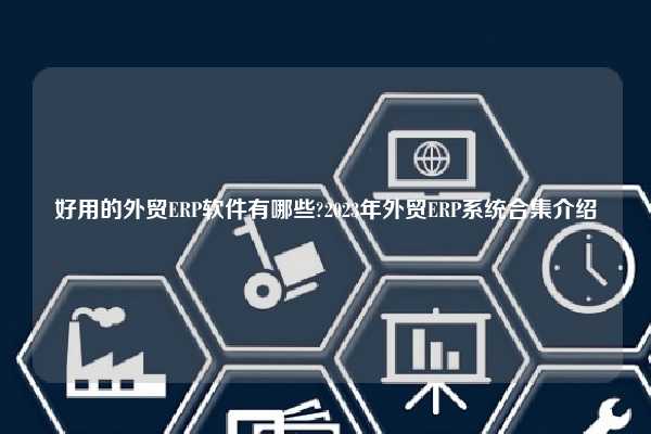 好用的外贸ERP软件有哪些?2023年外贸ERP系统合集介绍