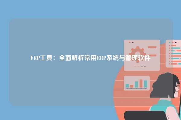 ERP工具：全面解析常用ERP系统与管理软件