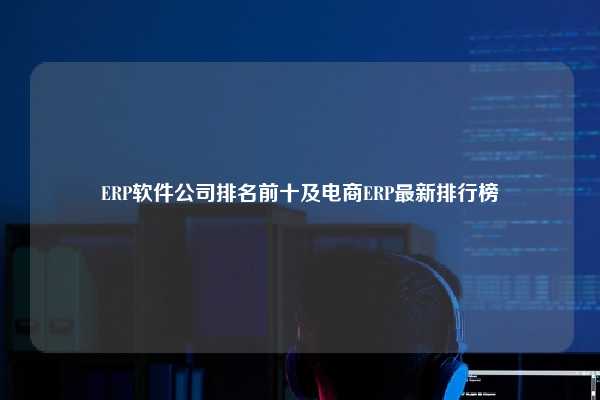 ERP软件公司排名前十及电商ERP最新排行榜