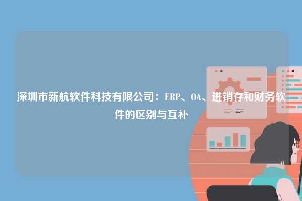 深圳市新航软件科技有限公司：ERP、OA、进销存和财务软件的区别与互补