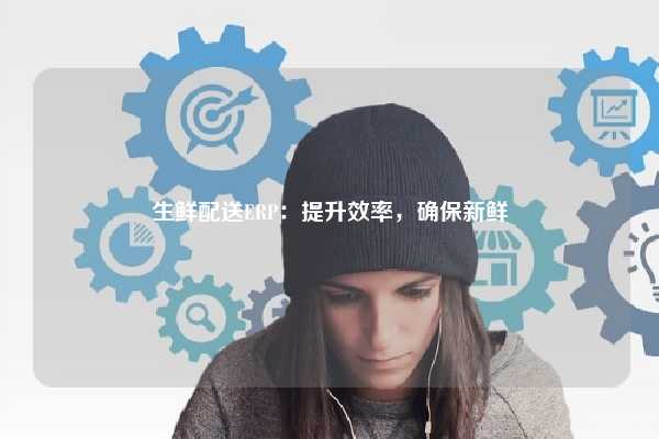 生鲜配送ERP：提升效率，确保新鲜