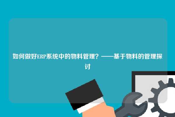 如何做好ERP系统中的物料管理？——基于物料的管理探讨