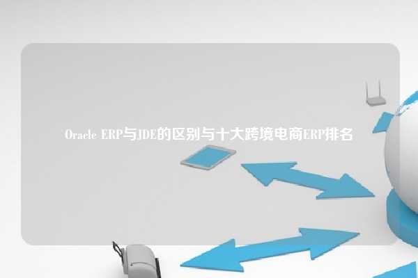 Oracle ERP与JDE的区别与十大跨境电商ERP排名