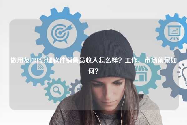 做用友ERP管理软件销售员收入怎么样？工作、市场前景如何？